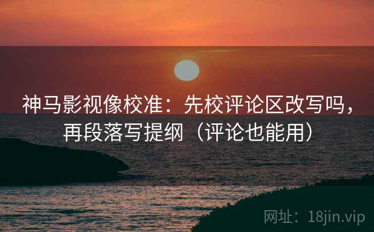 神马影视像校准：先校评论区改写吗，再段落写提纲（评论也能用）