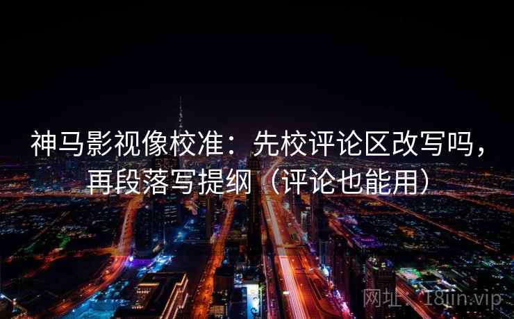 神马影视像校准：先校评论区改写吗，再段落写提纲（评论也能用）