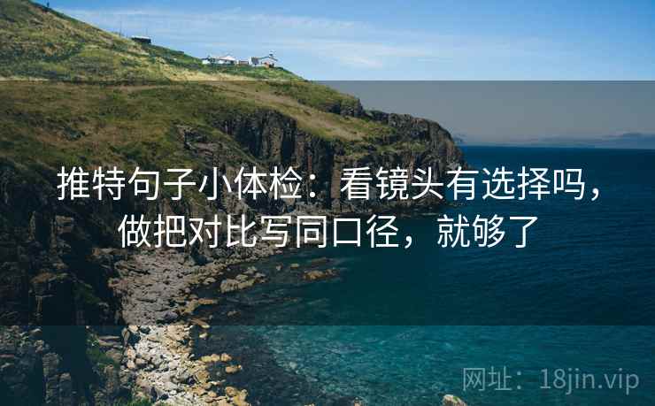 推特句子小体检：看镜头有选择吗，做把对比写同口径，就够了
