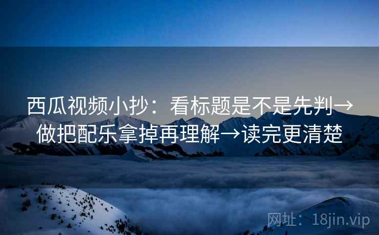 西瓜视频小抄：看标题是不是先判→做把配乐拿掉再理解→读完更清楚