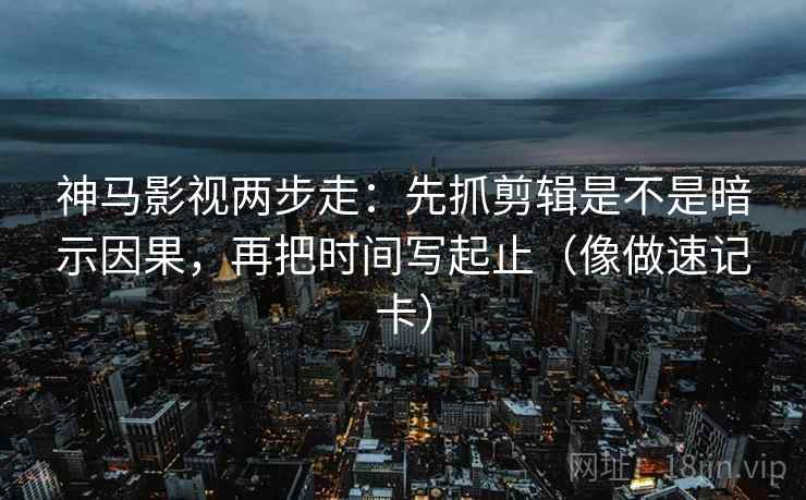神马影视两步走：先抓剪辑是不是暗示因果，再把时间写起止（像做速记卡）