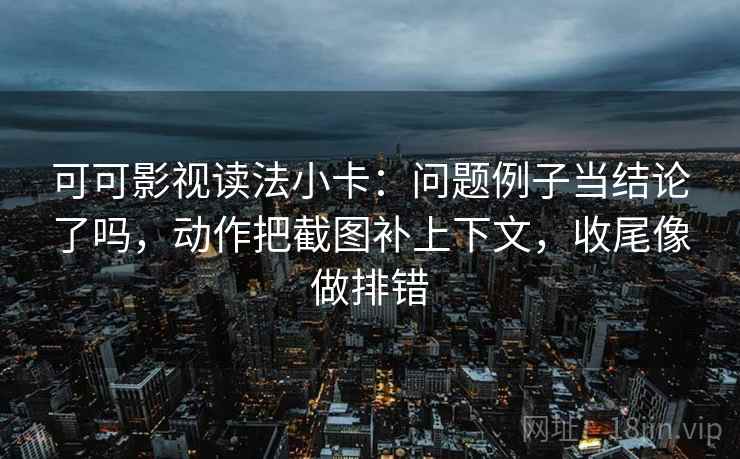 可可影视读法小卡：问题例子当结论了吗，动作把截图补上下文，收尾像做排错
