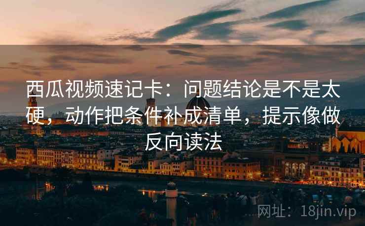 西瓜视频速记卡：问题结论是不是太硬，动作把条件补成清单，提示像做反向读法