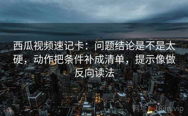 西瓜视频速记卡：问题结论是不是太硬，动作把条件补成清单，提示像做反向读法