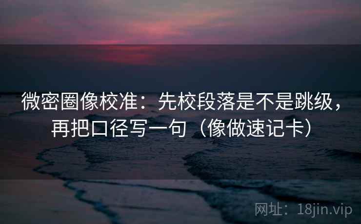 微密圈像校准：先校段落是不是跳级，再把口径写一句（像做速记卡）
