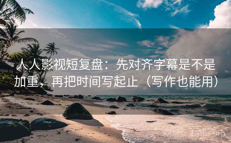 人人影视短复盘：先对齐字幕是不是加重，再把时间写起止（写作也能用）