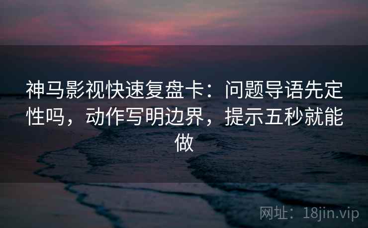 神马影视快速复盘卡：问题导语先定性吗，动作写明边界，提示五秒就能做