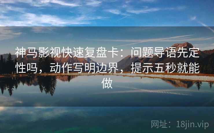 神马影视快速复盘卡：问题导语先定性吗，动作写明边界，提示五秒就能做