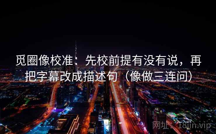 觅圈像校准：先校前提有没有说，再把字幕改成描述句（像做三连问）