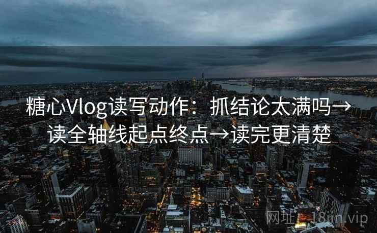 糖心Vlog读写动作：抓结论太满吗→读全轴线起点终点→读完更清楚
