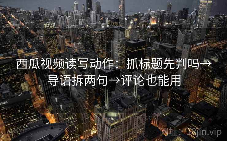 西瓜视频读写动作：抓标题先判吗→导语拆两句→评论也能用