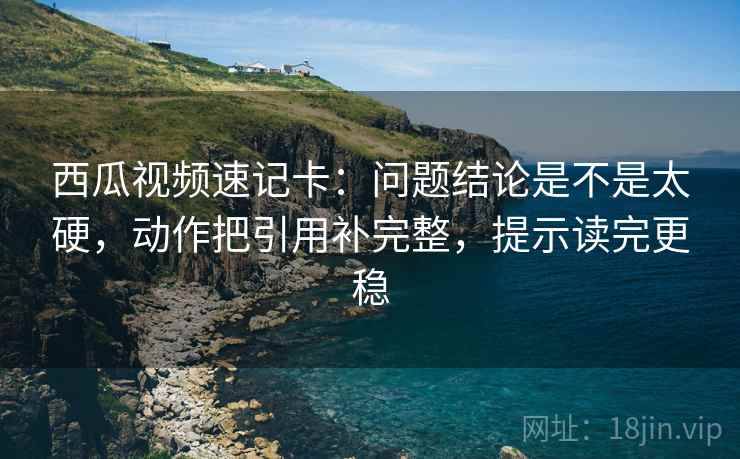 西瓜视频速记卡：问题结论是不是太硬，动作把引用补完整，提示读完更稳
