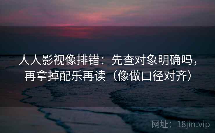 人人影视像排错：先查对象明确吗，再拿掉配乐再读（像做口径对齐）