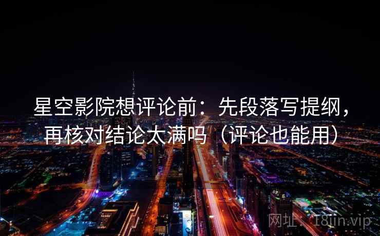 星空影院想评论前：先段落写提纲，再核对结论太满吗（评论也能用）