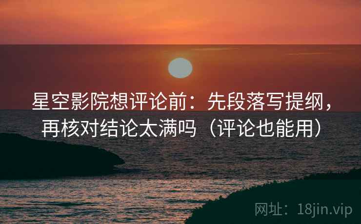 星空影院想评论前：先段落写提纲，再核对结论太满吗（评论也能用）