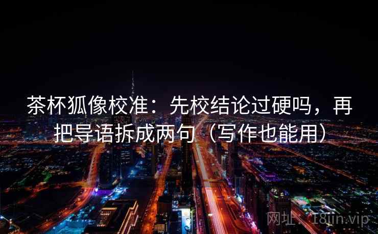 茶杯狐像校准：先校结论过硬吗，再把导语拆成两句（写作也能用）