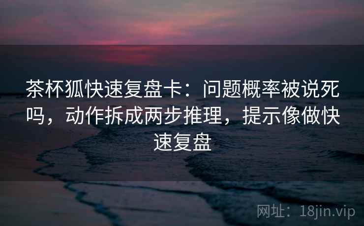茶杯狐快速复盘卡：问题概率被说死吗，动作拆成两步推理，提示像做快速复盘