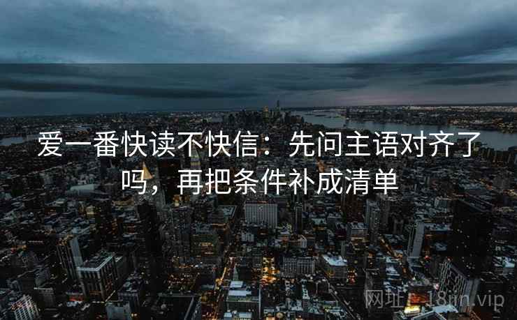 爱一番快读不快信：先问主语对齐了吗，再把条件补成清单