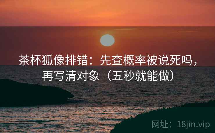 茶杯狐像排错：先查概率被说死吗，再写清对象（五秒就能做）