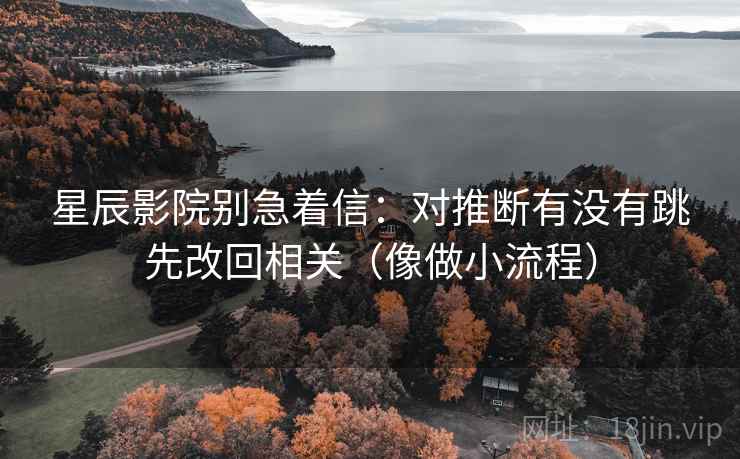 星辰影院别急着信：对推断有没有跳先改回相关（像做小流程）