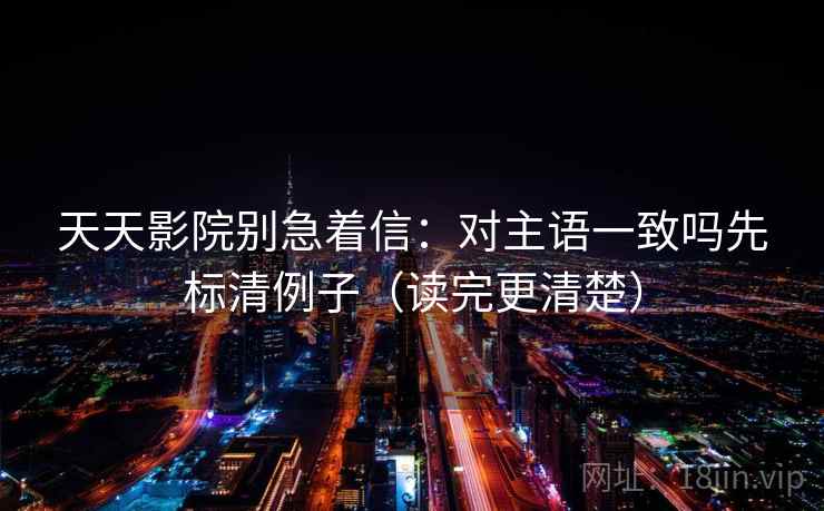 天天影院别急着信：对主语一致吗先标清例子（读完更清楚）
