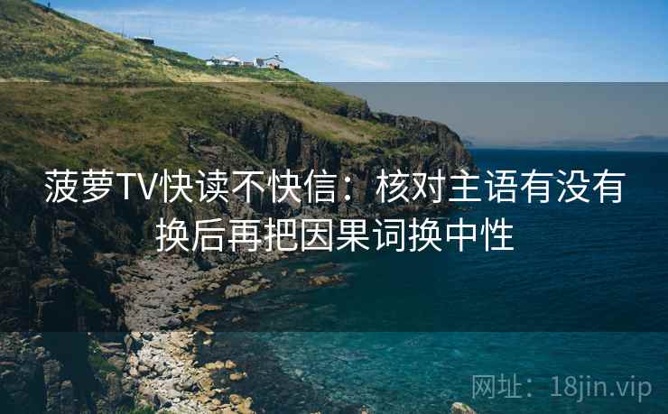 菠萝TV快读不快信:核对主语有没有换后再把因果词换中性 菠萝TV快读不快信:核对主语有没有换后再把因果词换中性