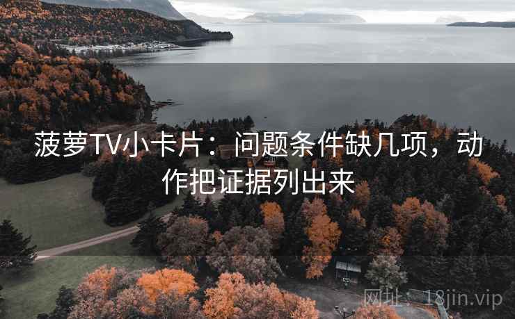 菠萝TV小卡片：问题条件缺几项，动作把证据列出来