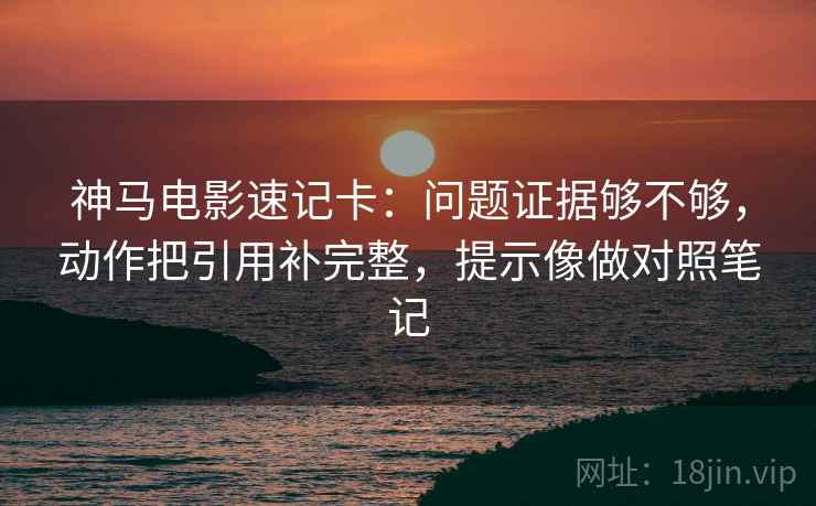神马电影速记卡：问题证据够不够，动作把引用补完整，提示像做对照笔记