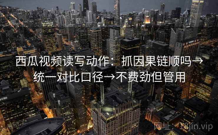西瓜视频读写动作：抓因果链顺吗→统一对比口径→不费劲但管用