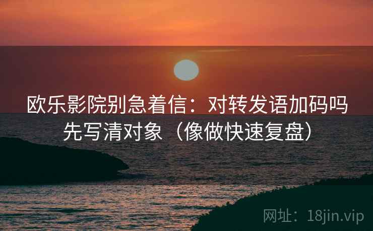欧乐影院别急着信：对转发语加码吗先写清对象（像做快速复盘）