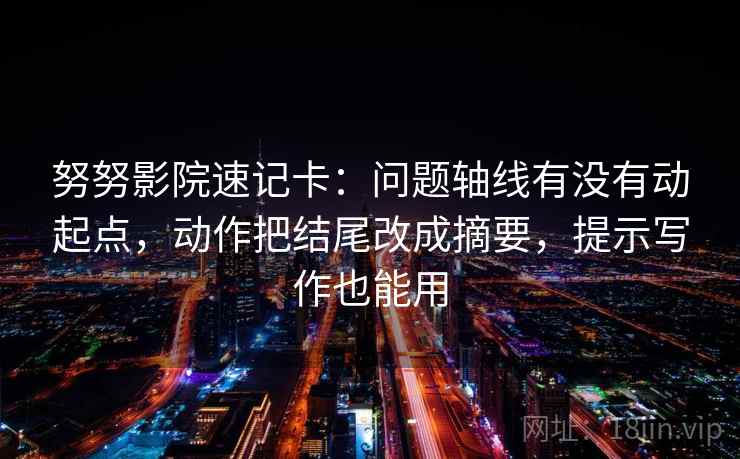 努努影院速记卡：问题轴线有没有动起点，动作把结尾改成摘要，提示写作也能用
