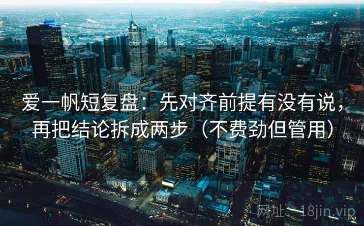 爱一帆短复盘：先对齐前提有没有说，再把结论拆成两步（不费劲但管用）