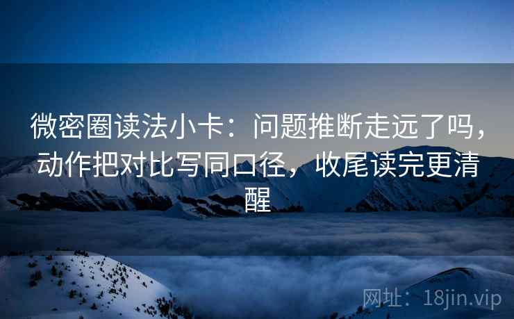 微密圈读法小卡：问题推断走远了吗，动作把对比写同口径，收尾读完更清醒