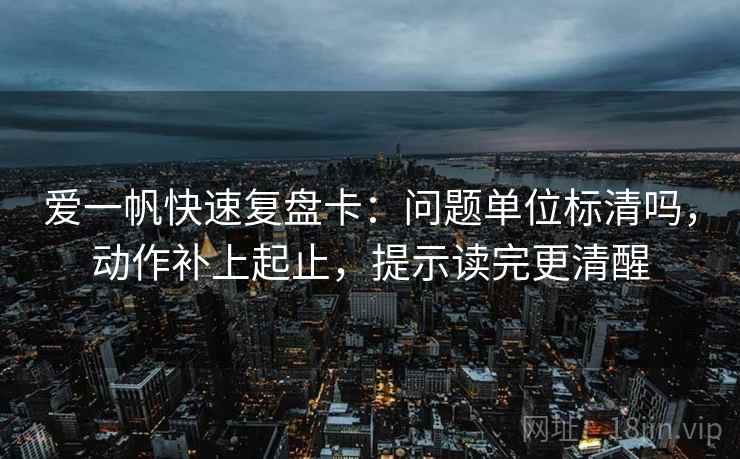 爱一帆快速复盘卡:问题单位标清吗,动作补上起止,提示读完更清醒 爱一帆快速复盘卡:问题单位标清吗,动作补上起止,提示读完更清醒