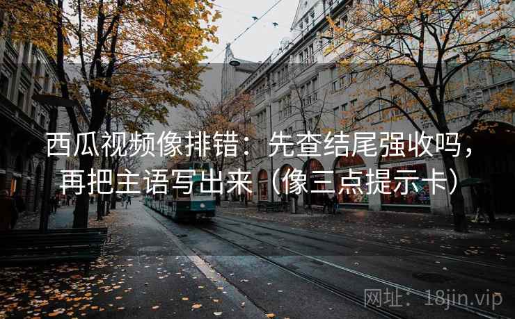 西瓜视频像排错:先查结尾强收吗,再把主语写出来(像三点提示卡) 西瓜视频像排错:先查结尾强收吗,再把主语写出来(像三点提示卡)
