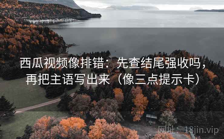 西瓜视频像排错:先查结尾强收吗,再把主语写出来(像三点提示卡) 西瓜视频像排错:先查结尾强收吗,再把主语写出来(像三点提示卡)