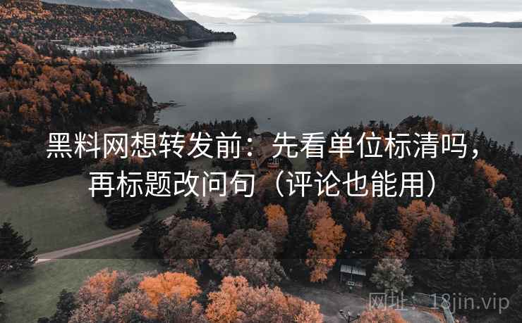 黑料网想转发前：先看单位标清吗，再标题改问句（评论也能用）