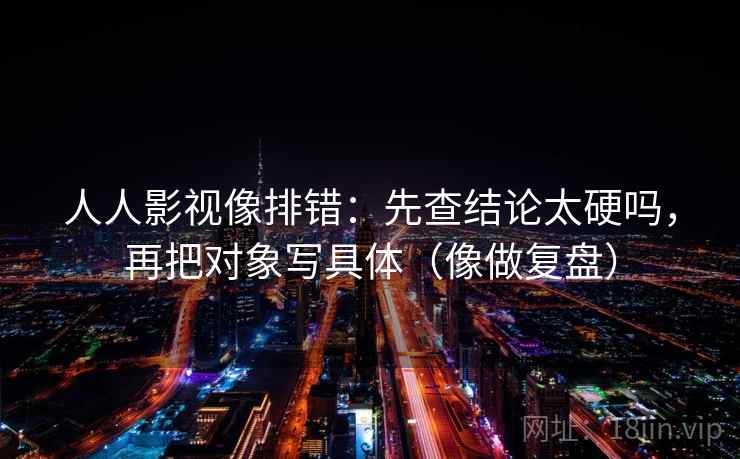 人人影视像排错：先查结论太硬吗，再把对象写具体（像做复盘）