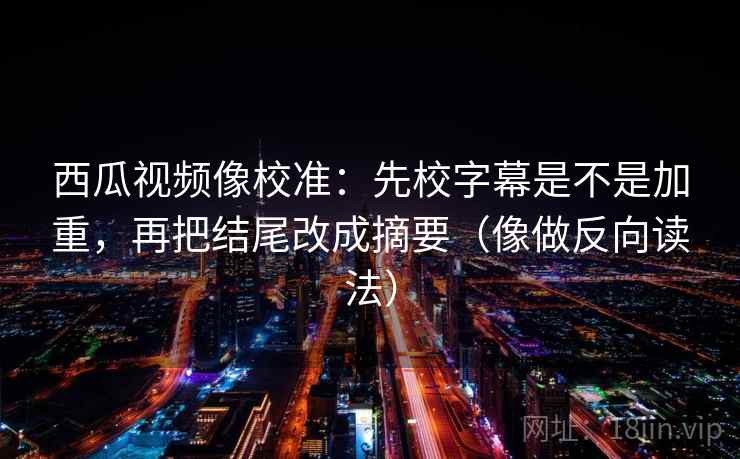 西瓜视频像校准:先校字幕是不是加重,再把结尾改成摘要(像做反向读法) 西瓜视频像校准:先校字幕是不是加重,再把结尾改成摘要(像做反向读法)