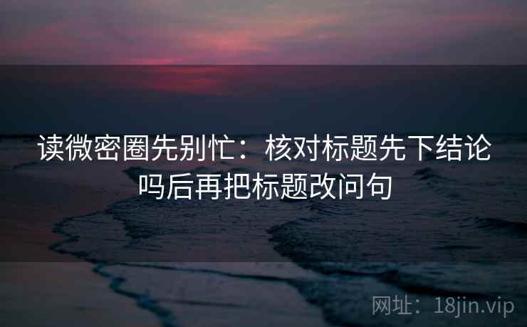 读微密圈先别忙:核对标题先下结论吗后再把标题改问句 读微密圈先别忙:核对标题先下结论吗后再把标题改问句