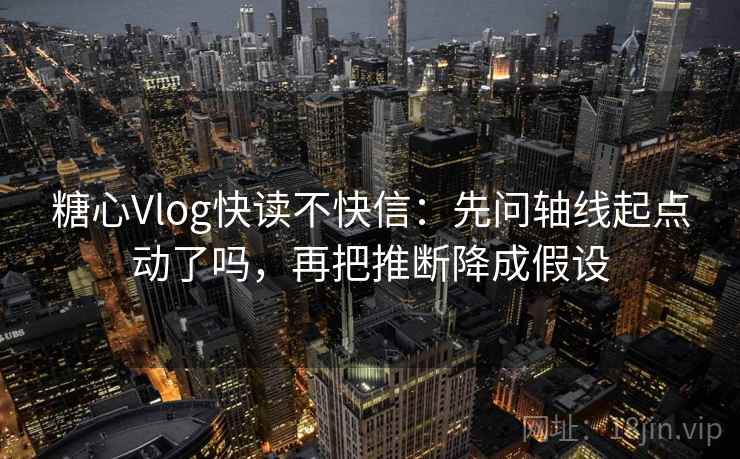 糖心Vlog快读不快信：先问轴线起点动了吗，再把推断降成假设